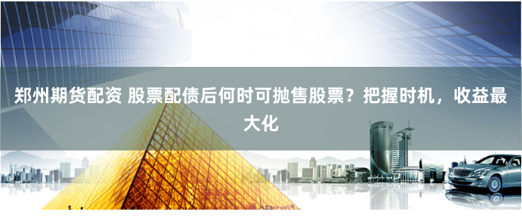 郑州期货配资 股票配债后何时可抛售股票？把握时机，收益最大化