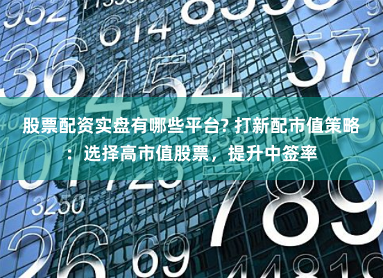 股票配资实盘有哪些平台? 打新配市值策略：选择高市值股票，提升中签率