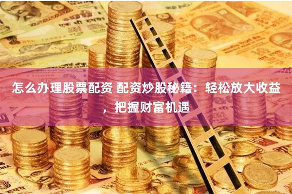 怎么办理股票配资 配资炒股秘籍：轻松放大收益，把握财富机遇