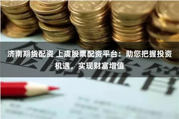 济南期货配资 上虞股票配资平台：助您把握投资机遇，实现财富增值