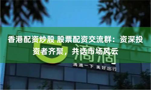 香港配资炒股 股票配资交流群：资深投资者齐聚，共话市场风云