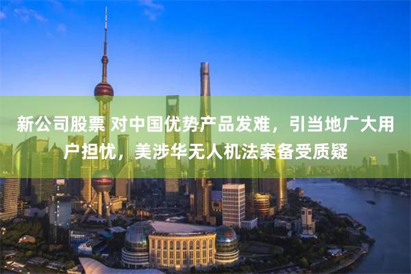 新公司股票 对中国优势产品发难，引当地广大用户担忧，美涉华无人机法案备受质疑