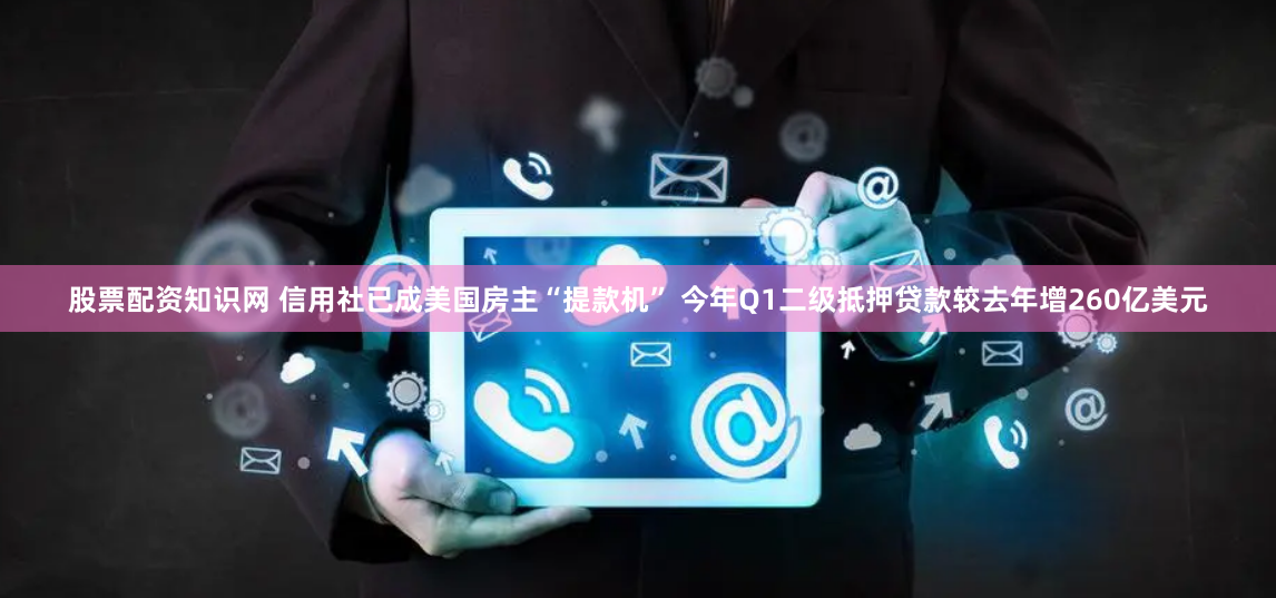 股票配资知识网 信用社已成美国房主“提款机” 今年Q1二级抵押贷款较去年增260亿美元