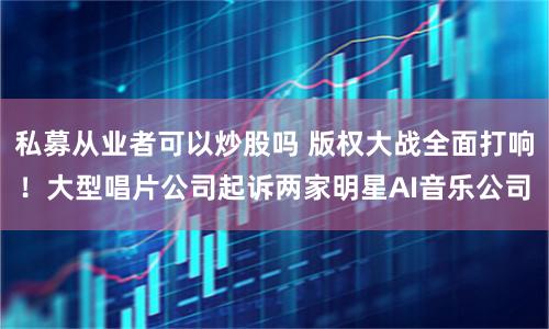 私募从业者可以炒股吗 版权大战全面打响！大型唱片公司起诉两家明星AI音乐公司