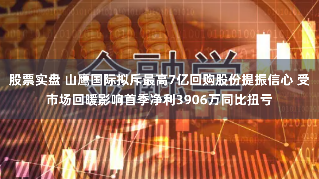 股票实盘 山鹰国际拟斥最高7亿回购股份提振信心 受市场回暖影响首季净利3906万同比扭亏