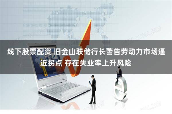 线下股票配资 旧金山联储行长警告劳动力市场逼近拐点 存在失业率上升风险