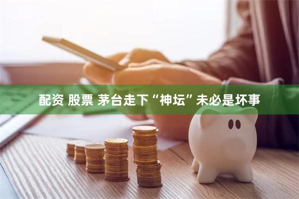 配资 股票 茅台走下“神坛”未必是坏事