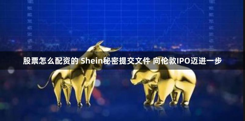 股票怎么配资的 Shein秘密提交文件 向伦敦IPO迈进一步