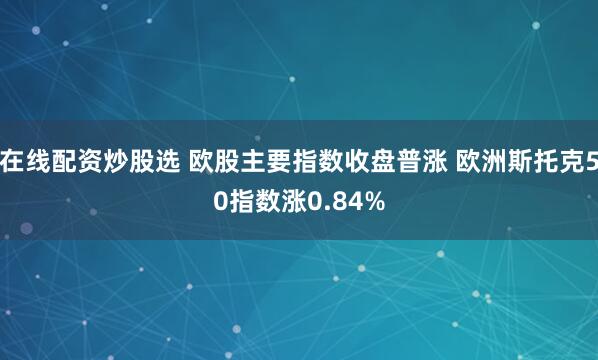 在线配资炒股选 欧股主要指数收盘普涨 欧洲斯托克50指数涨0.84%