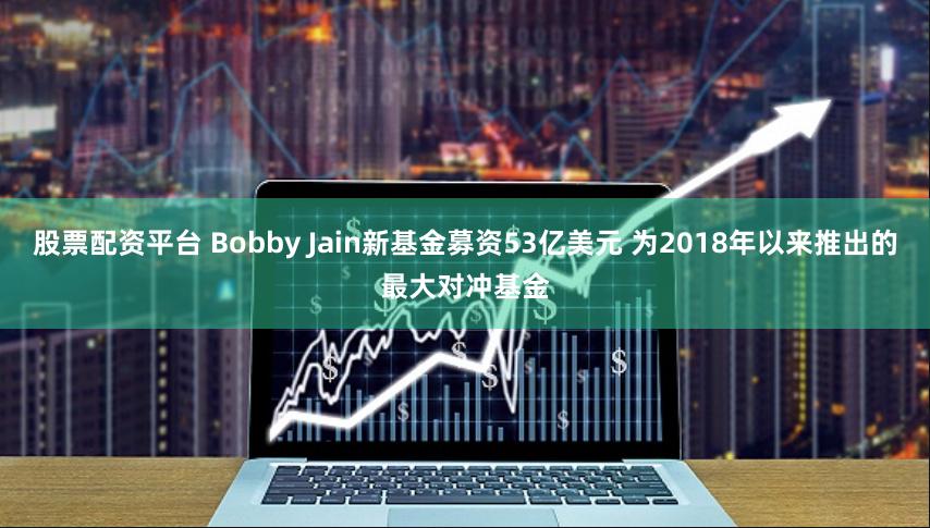 股票配资平台 Bobby Jain新基金募资53亿美元 为2018年以来推出的最大对冲基金