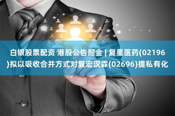 白银股票配资 港股公告掘金 | 复星医药(02196)拟以吸收合并方式对复宏汉霖(02696)提私有化