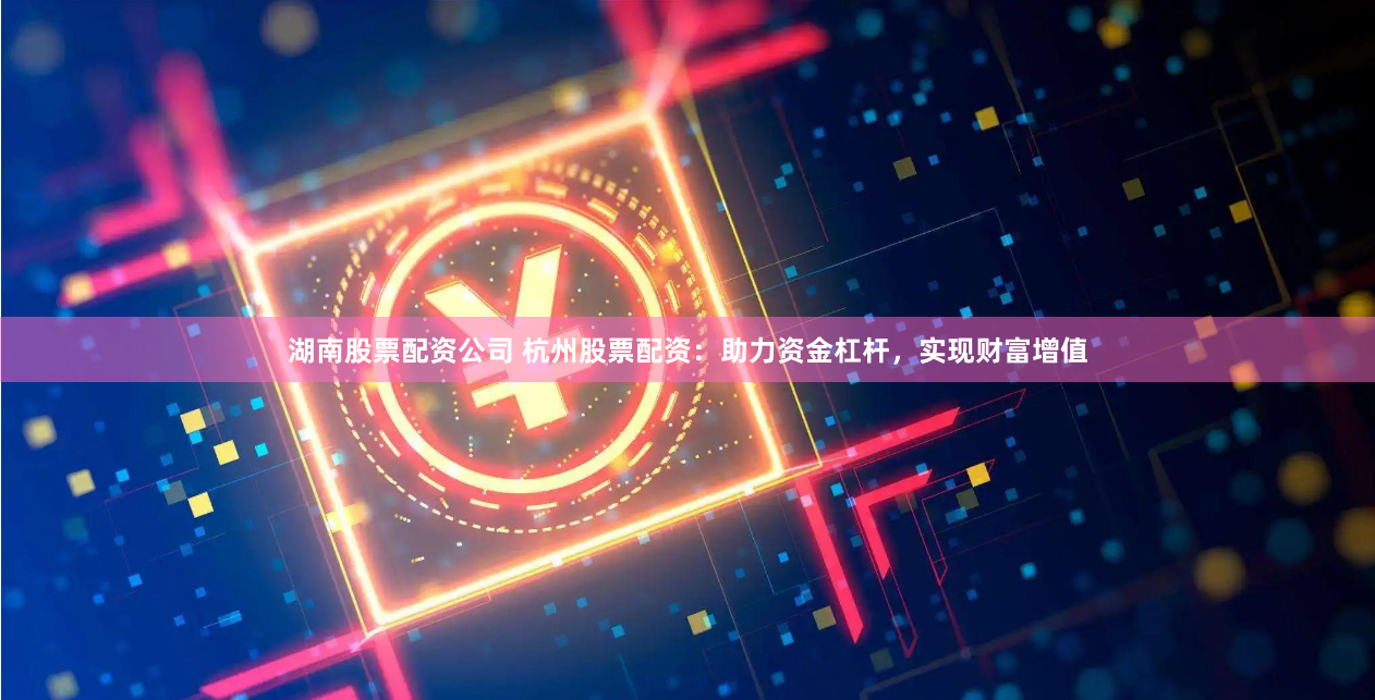 湖南股票配资公司 杭州股票配资：助力资金杠杆，实现财富增值