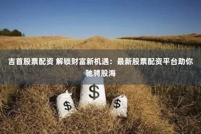 吉首股票配资 解锁财富新机遇：最新股票配资平台助你驰骋股海