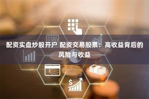 配资实盘炒股开户 配资交易股票：高收益背后的风险与收益