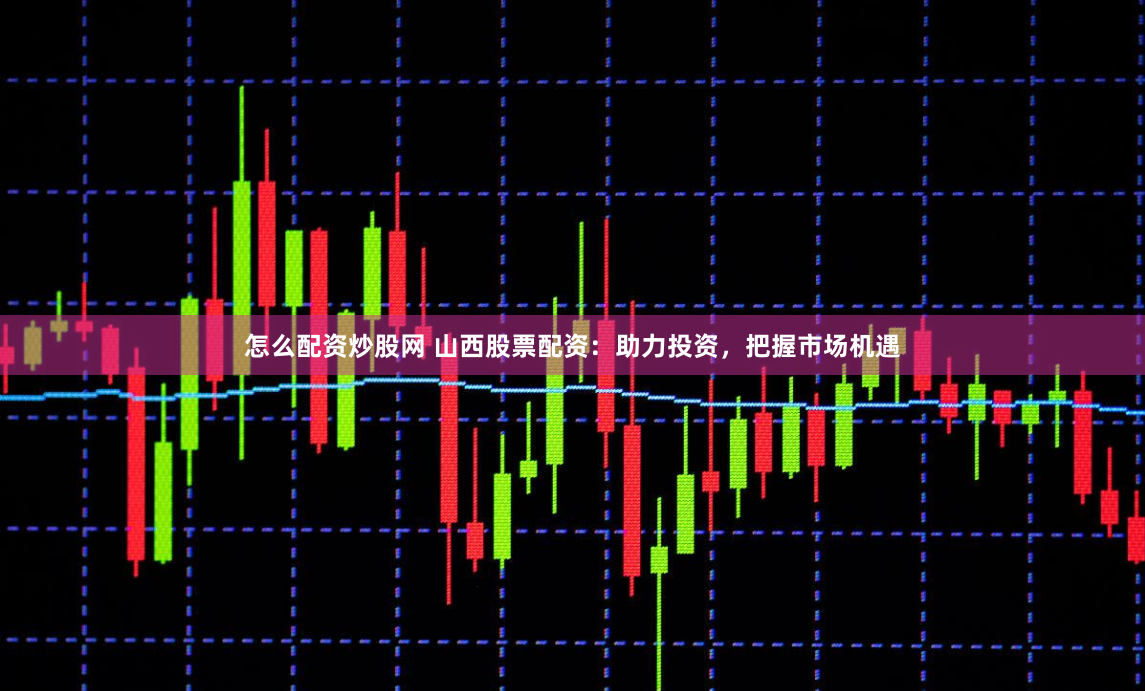 怎么配资炒股网 山西股票配资：助力投资，把握市场机遇